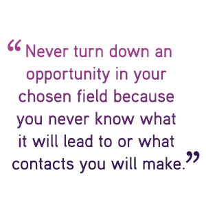 Never turn down an opportunity in your  chosen field because  you never know what  it will lead to or what  contacts you will make.